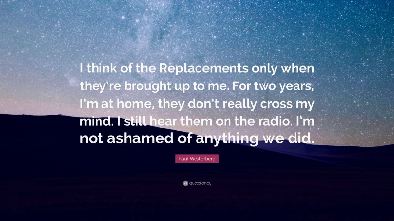 Paul Westerberg Quote: “I think of the Replacements only when they’re brought up to me. For two years, I’m at home, they don’t really cross my mind. I still hear them on the radio. I’m not ashamed of anything we did.”