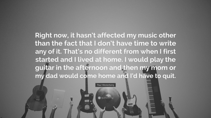 Paul Westerberg Quote: “Right now, it hasn’t affected my music other than the fact that I don’t have time to write any of it. That’s no different from when I first started and I lived at home. I would play the guitar in the afternoon and then my mom or my dad would come home and I’d have to quit.”