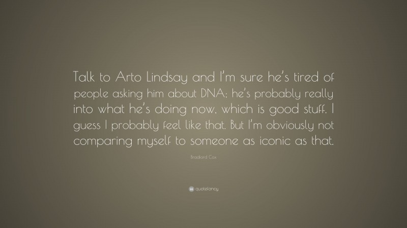 Bradford Cox Quote: “Talk to Arto Lindsay and I’m sure he’s tired of people asking him about DNA; he’s probably really into what he’s doing now, which is good stuff. I guess I probably feel like that. But I’m obviously not comparing myself to someone as iconic as that.”
