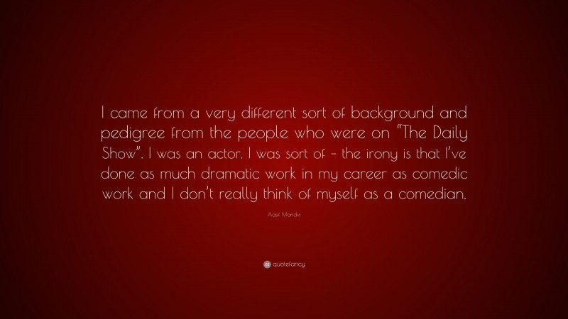 Aasif Mandvi Quote: “I came from a very different sort of background and pedigree from the people who were on “The Daily Show”. I was an actor. I was sort of – the irony is that I’ve done as much dramatic work in my career as comedic work and I don’t really think of myself as a comedian.”