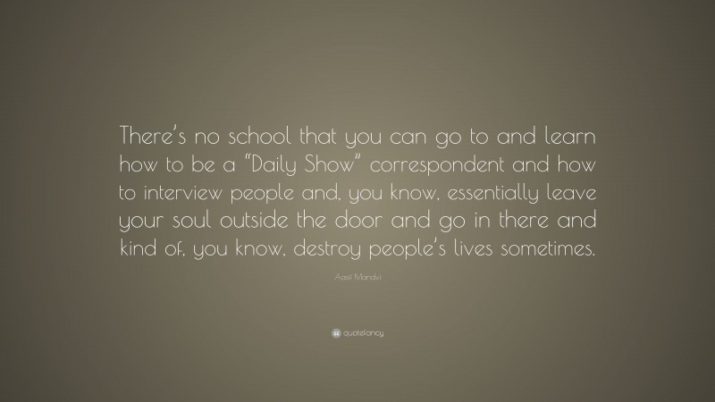 Aasif Mandvi Quote: “There’s no school that you can go to and learn how to be a “Daily Show” correspondent and how to interview people and, you know, essentially leave your soul outside the door and go in there and kind of, you know, destroy people’s lives sometimes.”