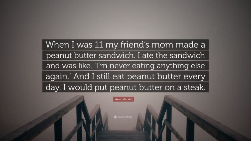 Aasif Mandvi Quote: “When I was 11 my friend’s mom made a peanut butter sandwich. I ate the sandwich and was like, ‘I’m never eating anything else again.’ And I still eat peanut butter every day. I would put peanut butter on a steak.”