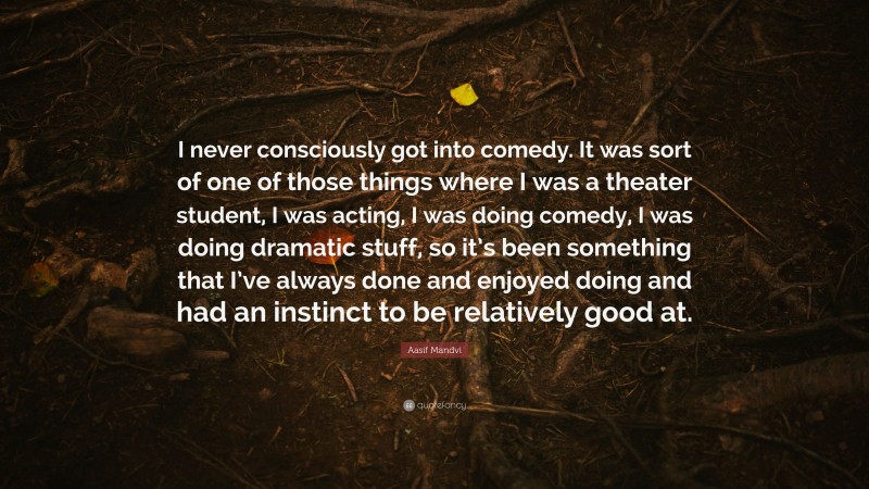 Aasif Mandvi Quote: “I never consciously got into comedy. It was sort of one of those things where I was a theater student, I was acting, I was doing comedy, I was doing dramatic stuff, so it’s been something that I’ve always done and enjoyed doing and had an instinct to be relatively good at.”