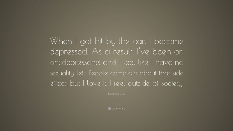 Bradford Cox Quote: “When I got hit by the car, I became depressed. As a result, I’ve been on antidepressants and I feel like I have no sexuality left. People complain about that side effect, but I love it. I feel outside of society.”