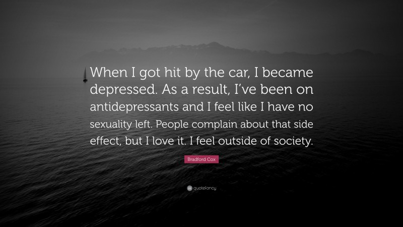 Bradford Cox Quote: “When I got hit by the car, I became depressed. As a result, I’ve been on antidepressants and I feel like I have no sexuality left. People complain about that side effect, but I love it. I feel outside of society.”