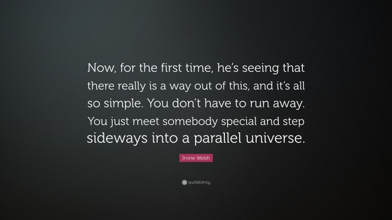 Irvine Welsh Quote: “Now, for the first time, he’s seeing that there really is a way out of this, and it’s all so simple. You don’t have to run away. You just meet somebody special and step sideways into a parallel universe.”