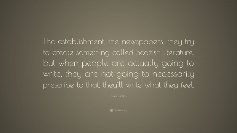 Irvine Welsh Quote: “The establishment, the newspapers, they try to create something called Scottish literature, but when people are actually going to write, they are not going to necessarily prescribe to that, they’ll write what they feel.”