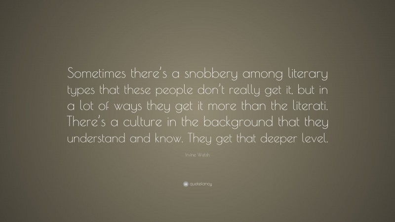 Irvine Welsh Quote: “Sometimes there’s a snobbery among literary types that these people don’t really get it, but in a lot of ways they get it more than the literati. There’s a culture in the background that they understand and know. They get that deeper level.”