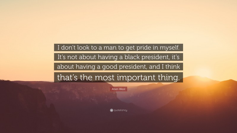 Allen West Quote: “I don’t look to a man to get pride in myself. It’s not about having a black president, it’s about having a good president, and I think that’s the most important thing.”