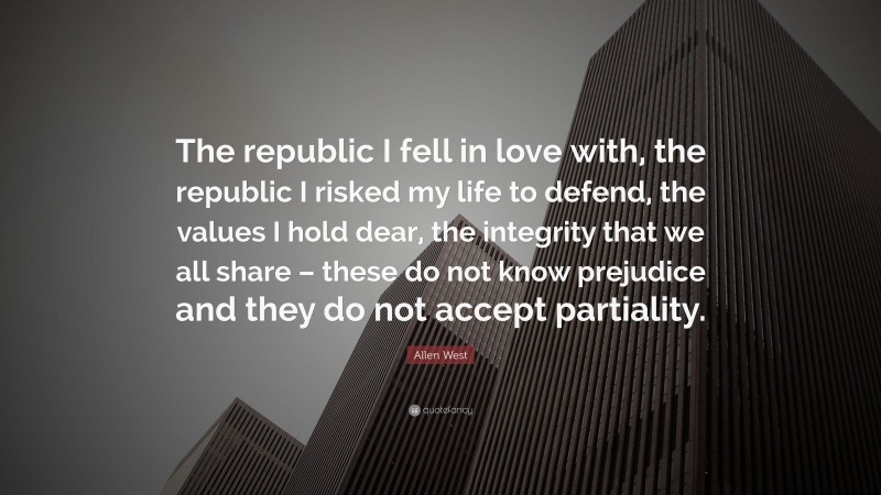 Allen West Quote: “The republic I fell in love with, the republic I risked my life to defend, the values I hold dear, the integrity that we all share – these do not know prejudice and they do not accept partiality.”