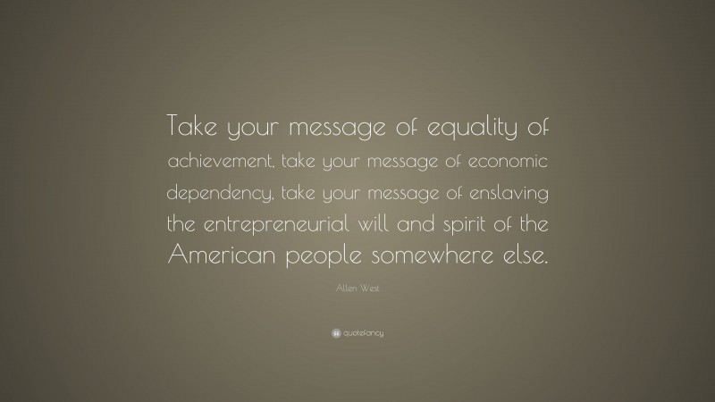 Allen West Quote: “Take your message of equality of achievement, take your message of economic dependency, take your message of enslaving the entrepreneurial will and spirit of the American people somewhere else.”
