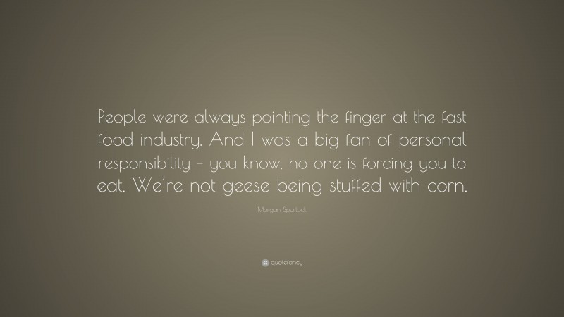 Morgan Spurlock Quote: “People were always pointing the finger at the fast food industry. And I was a big fan of personal responsibility – you know, no one is forcing you to eat. We’re not geese being stuffed with corn.”
