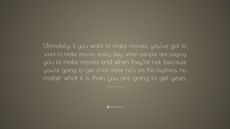 Morgan Spurlock Quote: “Ultimately, if you want to make movies, you’ve got to want to make movies every day, when people are paying you to make movies and when they’re not, because you’re going to get a lot more no’s on this business, no matter what it is, than you are going to get yeses.”