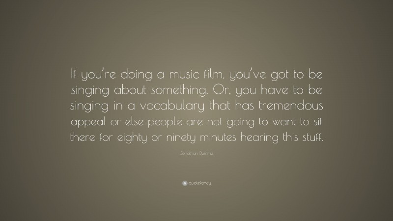 Jonathan Demme Quote: “If you’re doing a music film, you’ve got to be singing about something. Or, you have to be singing in a vocabulary that has tremendous appeal or else people are not going to want to sit there for eighty or ninety minutes hearing this stuff.”
