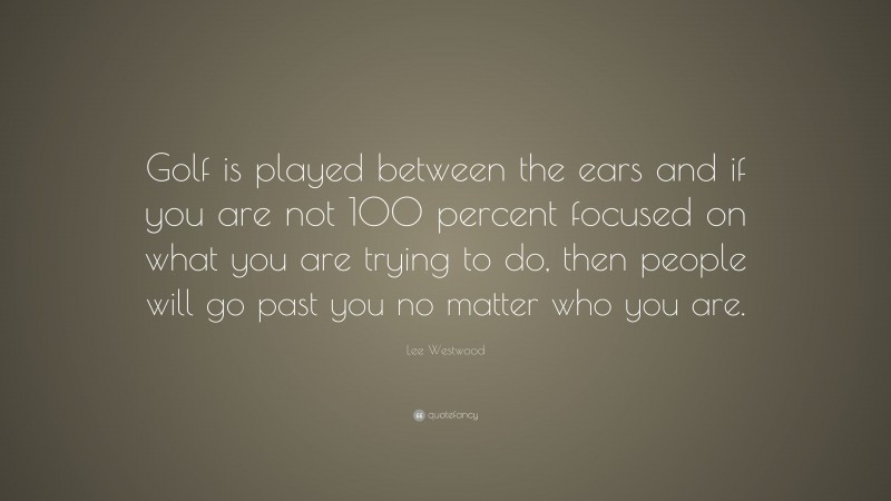 Lee Westwood Quote: “Golf is played between the ears and if you are not 100 percent focused on what you are trying to do, then people will go past you no matter who you are.”