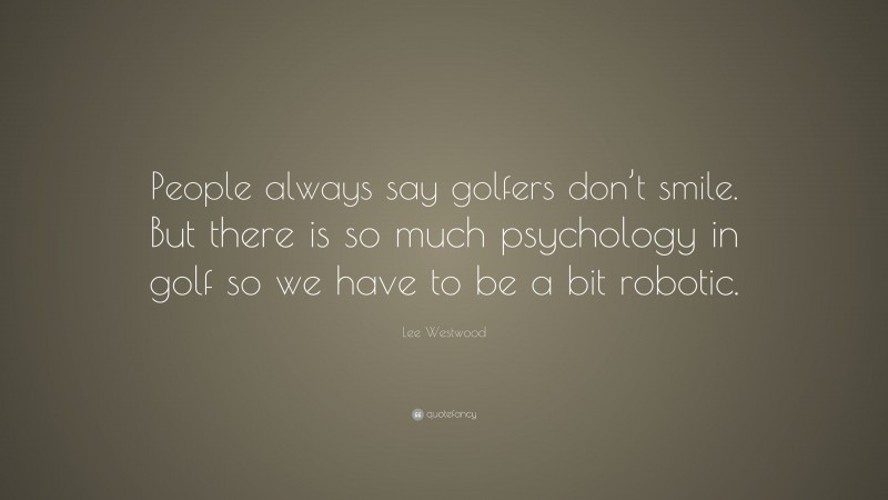Lee Westwood Quote: “People always say golfers don’t smile. But there is so much psychology in golf so we have to be a bit robotic.”