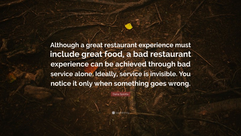 Dana Spiotta Quote: “Although a great restaurant experience must include great food, a bad restaurant experience can be achieved through bad service alone. Ideally, service is invisible. You notice it only when something goes wrong.”