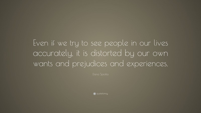 Dana Spiotta Quote: “Even if we try to see people in our lives accurately, it is distorted by our own wants and prejudices and experiences.”