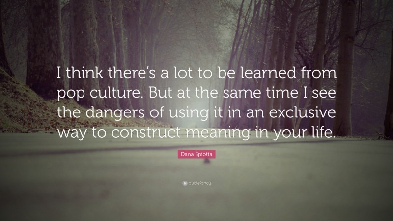 Dana Spiotta Quote: “I think there’s a lot to be learned from pop culture. But at the same time I see the dangers of using it in an exclusive way to construct meaning in your life.”