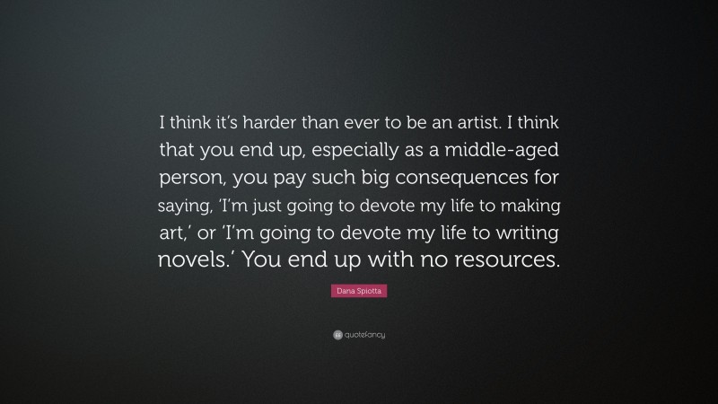 Dana Spiotta Quote: “I think it’s harder than ever to be an artist. I think that you end up, especially as a middle-aged person, you pay such big consequences for saying, ‘I’m just going to devote my life to making art,’ or ‘I’m going to devote my life to writing novels.’ You end up with no resources.”
