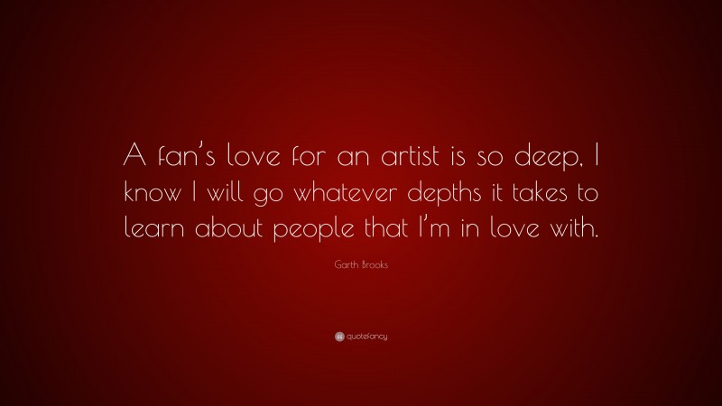 Garth Brooks Quote: “A fan’s love for an artist is so deep, I know I will go whatever depths it takes to learn about people that I’m in love with.”