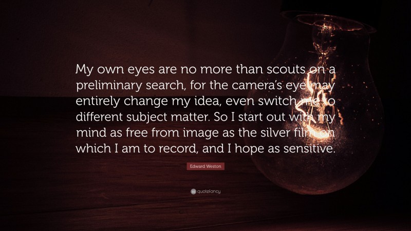 Edward Weston Quote: “My own eyes are no more than scouts on a preliminary search, for the camera’s eye may entirely change my idea, even switch me to different subject matter. So I start out with my mind as free from image as the silver film on which I am to record, and I hope as sensitive.”