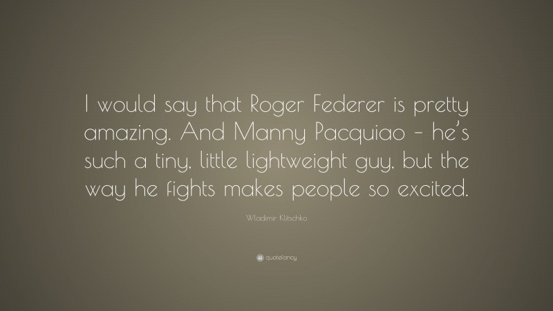 Wladimir Klitschko Quote: “I would say that Roger Federer is pretty amazing. And Manny Pacquiao – he’s such a tiny, little lightweight guy, but the way he fights makes people so excited.”