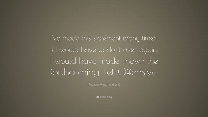 William Westmoreland Quote: “I’ve made this statement many times: If I would have to do it over again, I would have made known the forthcoming Tet Offensive.”