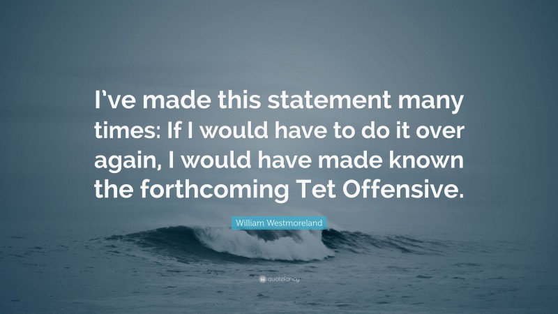 William Westmoreland Quote: “I’ve made this statement many times: If I would have to do it over again, I would have made known the forthcoming Tet Offensive.”