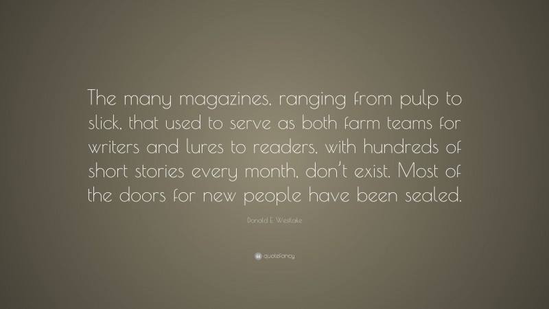 Donald E. Westlake Quote: “The many magazines, ranging from pulp to slick, that used to serve as both farm teams for writers and lures to readers, with hundreds of short stories every month, don’t exist. Most of the doors for new people have been sealed.”