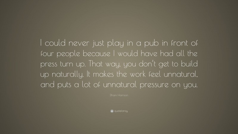Dhani Harrison Quote: “I could never just play in a pub in front of four people because I would have had all the press turn up. That way, you don’t get to build up naturally. It makes the work feel unnatural, and puts a lot of unnatural pressure on you.”