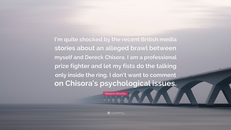 Wladimir Klitschko Quote: “I’m quite shocked by the recent British media stories about an alleged brawl between myself and Dereck Chisora. I am a professional prize fighter and let my fists do the talking only inside the ring. I don’t want to comment on Chisora’s psychological issues.”