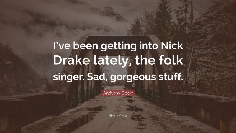 Anthony Doerr Quote: “I’ve been getting into Nick Drake lately, the folk singer. Sad, gorgeous stuff.”