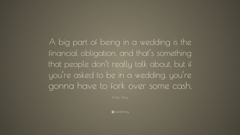 Kristen Wiig Quote: “A big part of being in a wedding is the financial obligation, and that’s something that people don’t really talk about, but if you’re asked to be in a wedding, you’re gonna have to fork over some cash.”