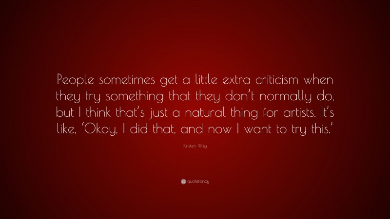 Kristen Wiig Quote: “People sometimes get a little extra criticism when they try something that they don’t normally do, but I think that’s just a natural thing for artists. It’s like, ‘Okay, I did that, and now I want to try this.’”