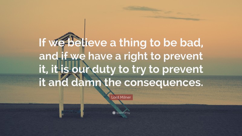 Lord Milner Quote: “If we believe a thing to be bad, and if we have a right to prevent it, it is our duty to try to prevent it and damn the consequences.”