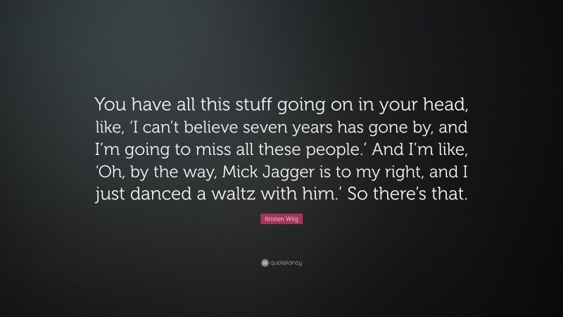 Kristen Wiig Quote: “You have all this stuff going on in your head, like, ‘I can’t believe seven years has gone by, and I’m going to miss all these people.’ And I’m like, ‘Oh, by the way, Mick Jagger is to my right, and I just danced a waltz with him.’ So there’s that.”
