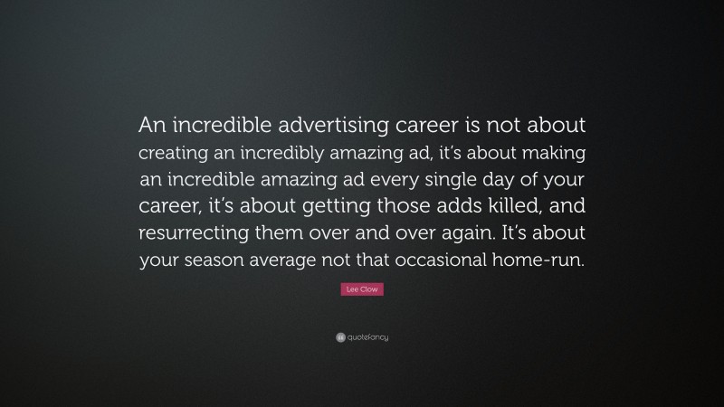 Lee Clow Quote: “An incredible advertising career is not about creating an incredibly amazing ad, it’s about making an incredible amazing ad every single day of your career, it’s about getting those adds killed, and resurrecting them over and over again. It’s about your season average not that occasional home-run.”