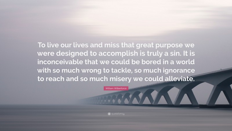 William Wilberforce Quote: “To live our lives and miss that great purpose we were designed to accomplish is truly a sin. It is inconceivable that we could be bored in a world with so much wrong to tackle, so much ignorance to reach and so much misery we could alleviate.”