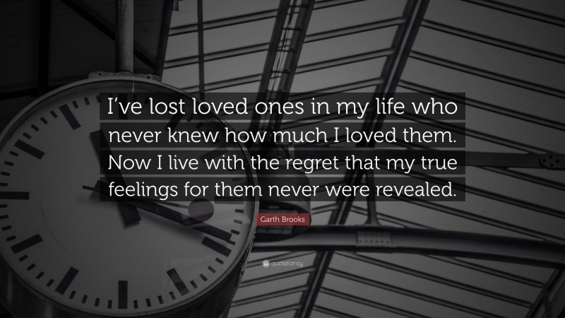 Garth Brooks Quote: “I’ve lost loved ones in my life who never knew how much I loved them. Now I live with the regret that my true feelings for them never were revealed.”