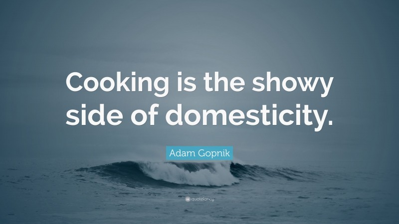 Adam Gopnik Quote: “Cooking is the showy side of domesticity.”