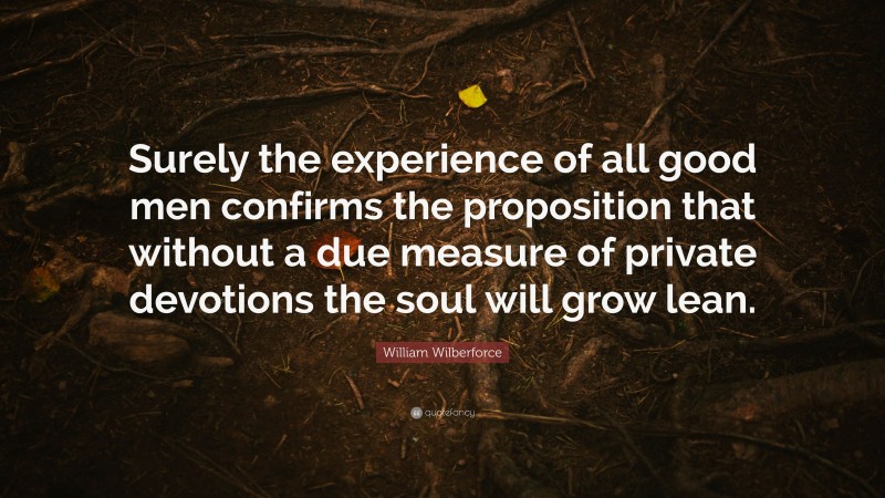 William Wilberforce Quote: “Surely the experience of all good men confirms the proposition that without a due measure of private devotions the soul will grow lean.”