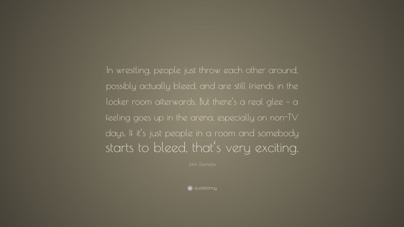 John Darnielle Quote: “In wrestling, people just throw each other around, possibly actually bleed, and are still friends in the locker room afterwards. But there’s a real glee – a feeling goes up in the arena, especially on non-TV days. If it’s just people in a room and somebody starts to bleed, that’s very exciting.”