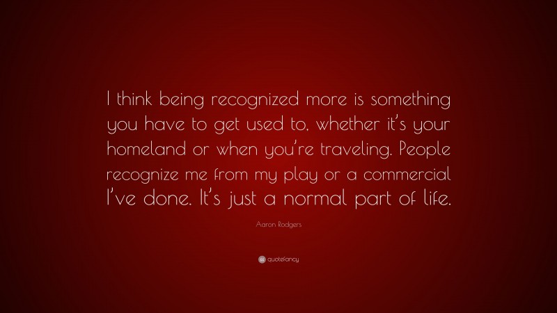 Aaron Rodgers Quote: “I think being recognized more is something you have to get used to, whether it’s your homeland or when you’re traveling. People recognize me from my play or a commercial I’ve done. It’s just a normal part of life.”