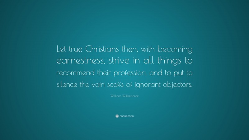 William Wilberforce Quote: “Let true Christians then, with becoming earnestness, strive in all things to recommend their profession, and to put to silence the vain scoffs of ignorant objectors.”