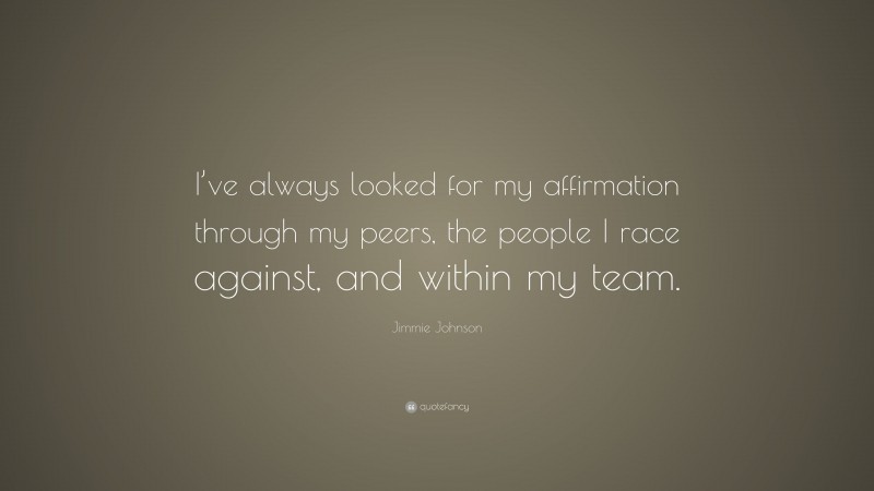Jimmie Johnson Quote: “I’ve always looked for my affirmation through my peers, the people I race against, and within my team.”