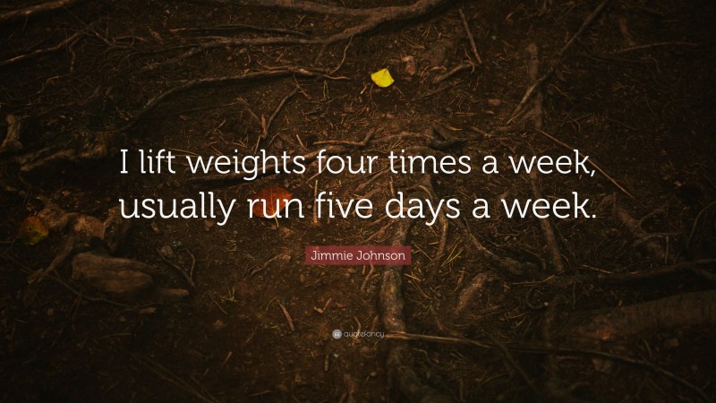 Jimmie Johnson Quote: “I lift weights four times a week, usually run five days a week.”