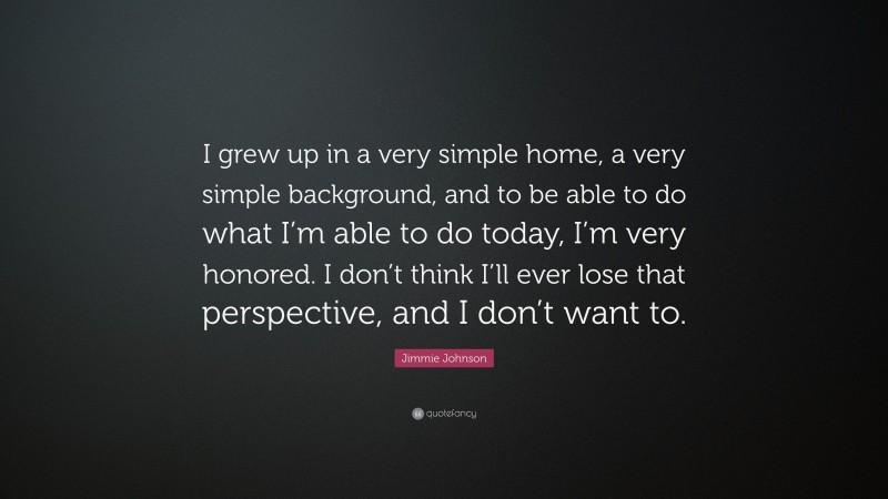 Jimmie Johnson Quote: “I grew up in a very simple home, a very simple background, and to be able to do what I’m able to do today, I’m very honored. I don’t think I’ll ever lose that perspective, and I don’t want to.”