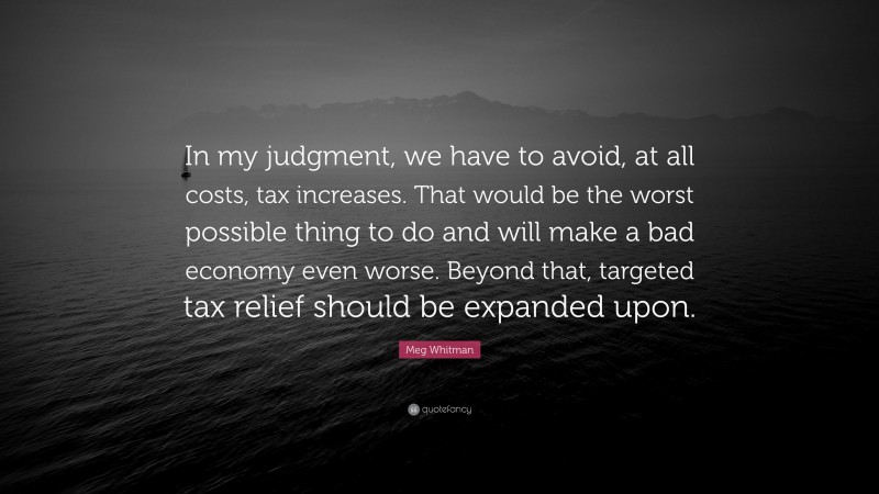 Meg Whitman Quote: “In my judgment, we have to avoid, at all costs, tax increases. That would be the worst possible thing to do and will make a bad economy even worse. Beyond that, targeted tax relief should be expanded upon.”