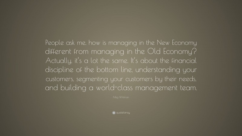 Meg Whitman Quote: “People ask me, how is managing in the New Economy different from managing in the Old Economy? Actually, it’s a lot the same. It’s about the financial discipline of the bottom line, understanding your customers, segmenting your customers by their needs, and building a world-class management team.”